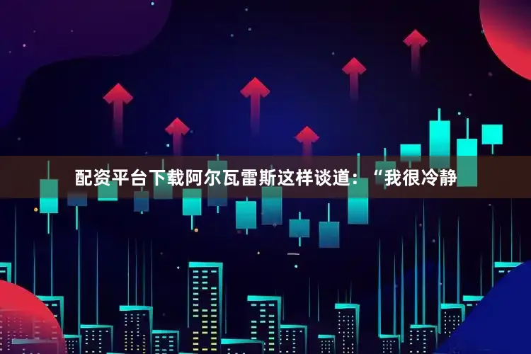 配资平台下载　　阿尔瓦雷斯这样谈道：“我很冷静