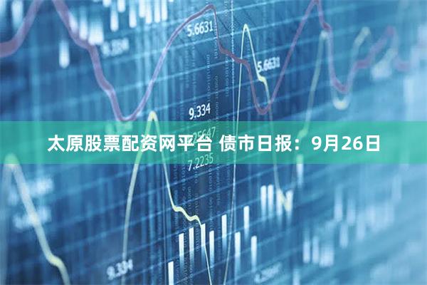太原股票配资网平台 债市日报：9月26日