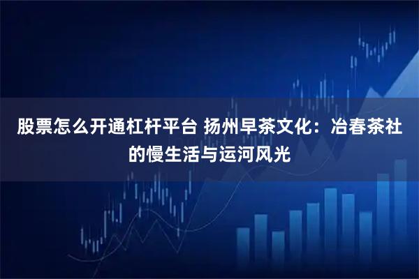 股票怎么开通杠杆平台 扬州早茶文化:冶春茶社的慢生活与运河风光