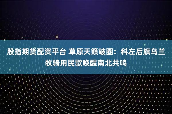 股指期货配资平台 草原天籁破圈：科左后旗乌兰牧骑用民歌唤醒南北共鸣