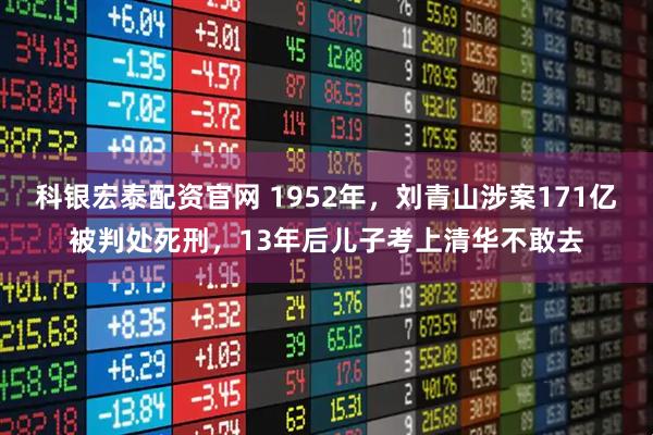 科银宏泰配资官网 1952年，刘青山涉案171亿被判处死刑，13年后儿子考上清华不敢去