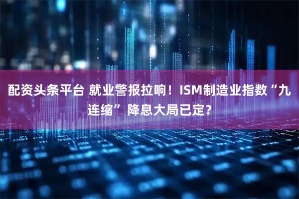 配资头条平台 就业警报拉响!ISM制造业指数“九连缩” 降息大局已定?