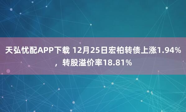 天弘忧配APP下载 12月25日宏柏转债上涨1.94%，转股溢价率18.81%