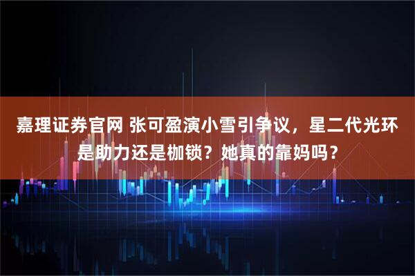 嘉理证券官网 张可盈演小雪引争议，星二代光环是助力还是枷锁？她真的靠妈吗？