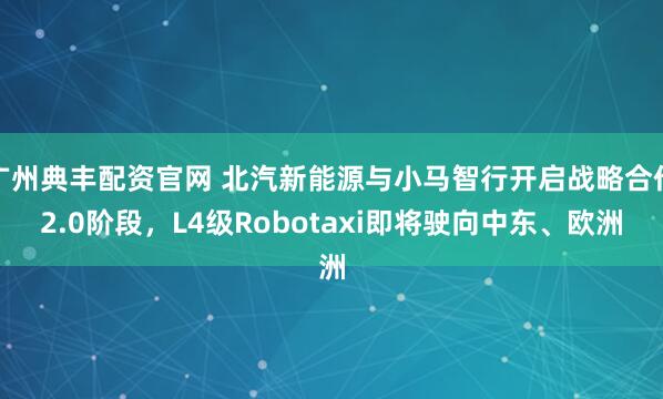 广州典丰配资官网 北汽新能源与小马智行开启战略合作2.0阶段，L4级Robotaxi即将驶向中东、欧洲