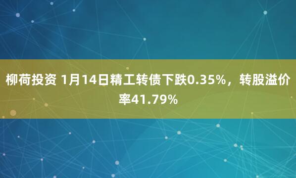柳荷投资 1月14日精工转债下跌0.35%，转股溢价率41.79%