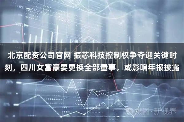 北京配资公司官网 振芯科技控制权争夺迎关键时刻，四川女富豪要更换全部董事，或影响年报披露