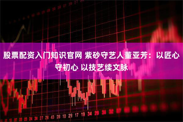 股票配资入门知识官网 紫砂守艺人董亚芳:以匠心守初心 以技艺续文脉
