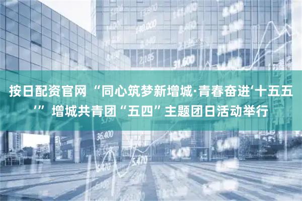 按日配资官网 “同心筑梦新增城·青春奋进‘十五五’” 增城共青团“五四”主题团日活动举行