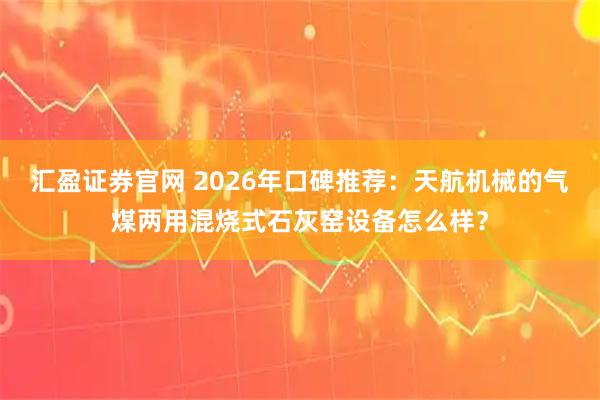 汇盈证券官网 2026年口碑推荐：天航机械的气煤两用混烧式石灰窑设备怎么样？