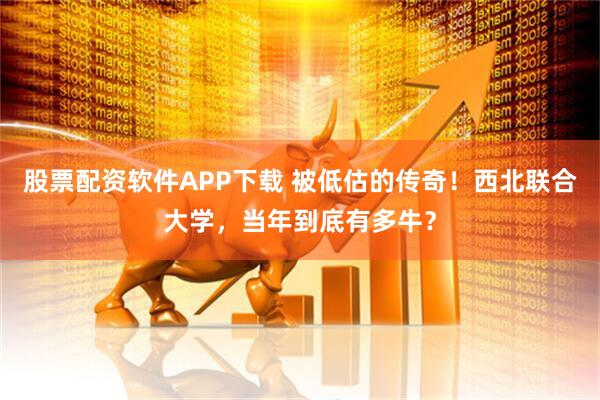 股票配资软件APP下载 被低估的传奇！西北联合大学，当年到底有多牛？