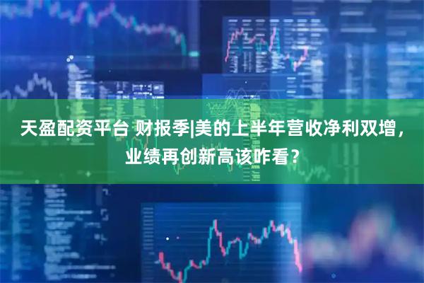 天盈配资平台 财报季|美的上半年营收净利双增,业绩再创新高该咋看?