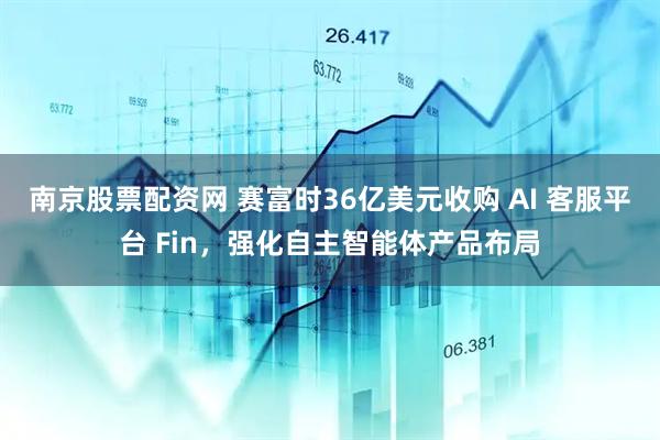 南京股票配资网 赛富时36亿美元收购 AI 客服平台 Fin，强化自主智能体产品布局